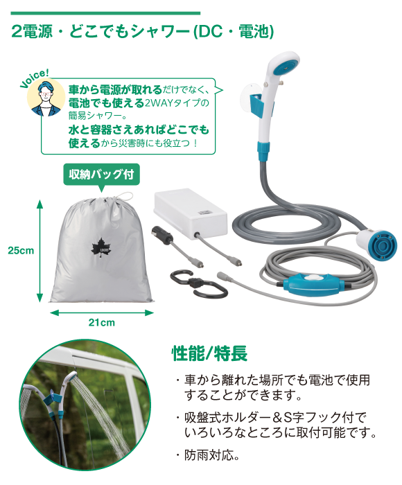 2電源・どこでもシャワー(DC・電池) 車から電源が取れるだけでなく、電池でも使える2WAYタイプの簡易シャワー。水と容器さえあればどこでも使える。性能/特長：車から離れた場所でも電池で使用可。吸盤式ホルダー&S字フック付でいろんなところに取り付け可能。防雨対応。